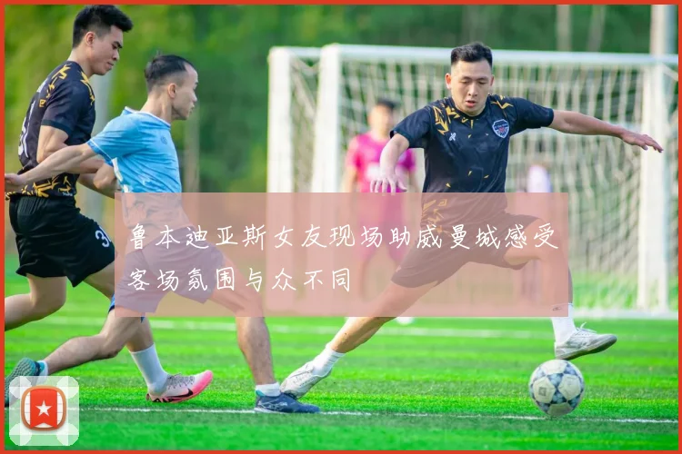 鲁本迪亚斯女友现场助威曼城感受客场氛围与众不同