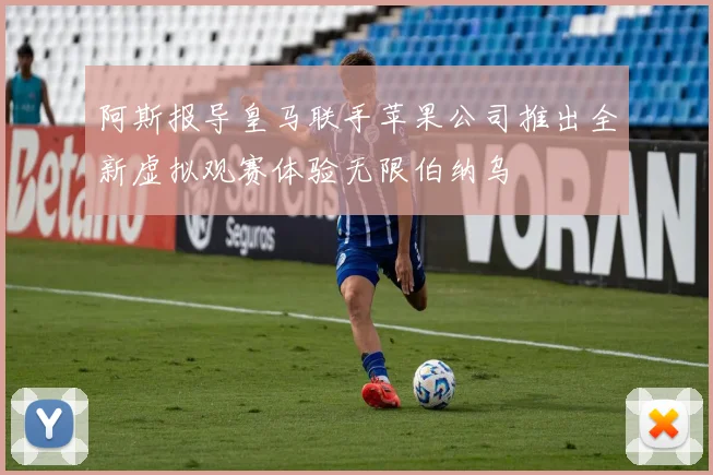 阿斯报导皇马联手苹果公司推出全新虚拟观赛体验无限伯纳乌