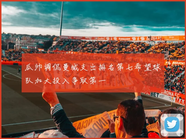 瓜帅调侃曼城支出排名第七希望球队加大投入争取第一