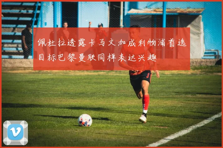 佩杜拉透露卡马文加成利物浦首选目标巴黎曼联同样表达兴趣