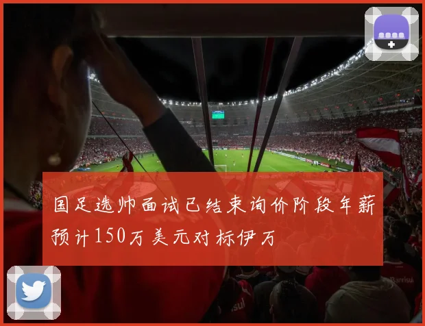 国足选帅面试已结束询价阶段年薪预计150万美元对标伊万