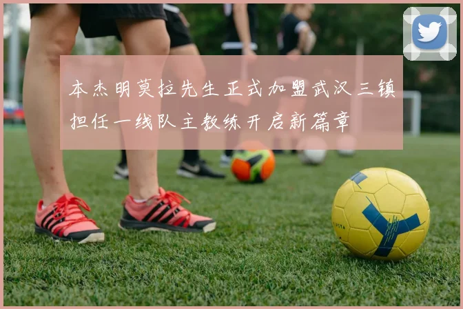 本杰明莫拉先生正式加盟武汉三镇担任一线队主教练开启新篇章