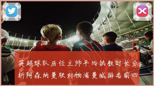 英超球队历任主帅平均执教时长分析阿森纳曼联利物浦曼城排名前四