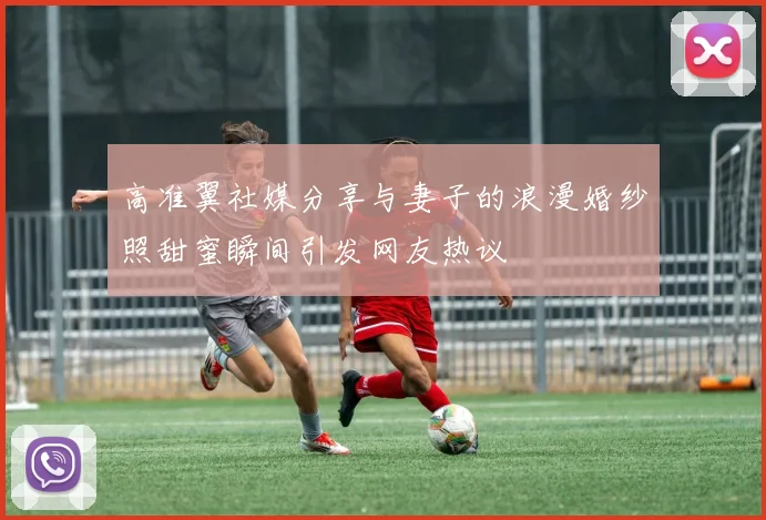 高准翼社媒分享与妻子的浪漫婚纱照甜蜜瞬间引发网友热议