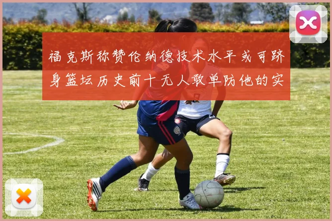 福克斯称赞伦纳德技术水平或可跻身篮坛历史前十无人敢单防他的实力