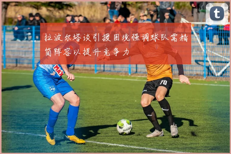 拉波尔塔谈引援困境强调球队需精简阵容以提升竞争力