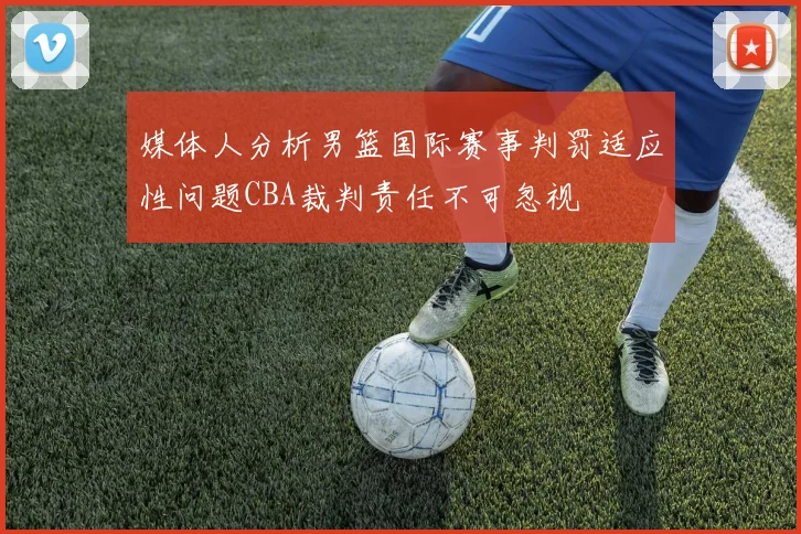 媒体人分析男篮国际赛事判罚适应性问题CBA裁判责任不可忽视