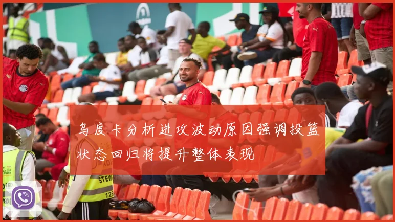乌度卡分析进攻波动原因强调投篮状态回归将提升整体表现