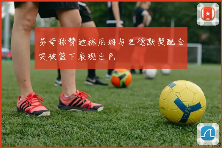 芬奇称赞迪林厄姆与里德默契配合突破篮下表现出色
