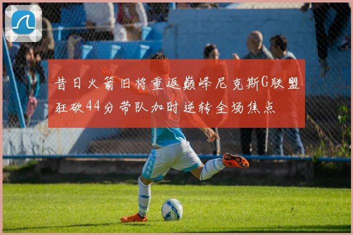 昔日火箭旧将重返巅峰尼克斯G联盟狂砍44分带队加时逆转全场焦点