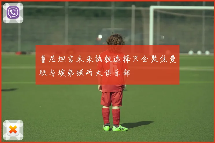 鲁尼坦言未来执教选择只会聚焦曼联与埃弗顿两大俱乐部
