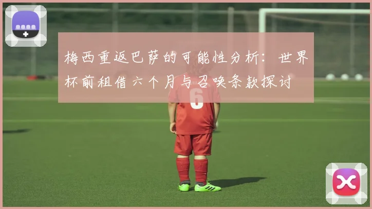 梅西重返巴萨的可能性分析：世界杯前租借六个月与召唤条款探讨
