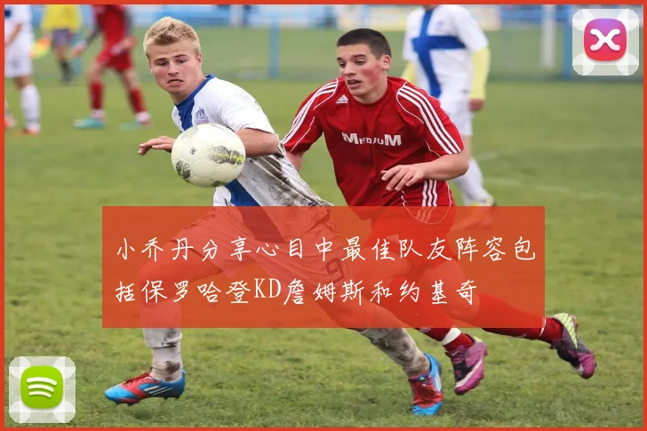 小乔丹分享心目中最佳队友阵容包括保罗哈登KD詹姆斯和约基奇