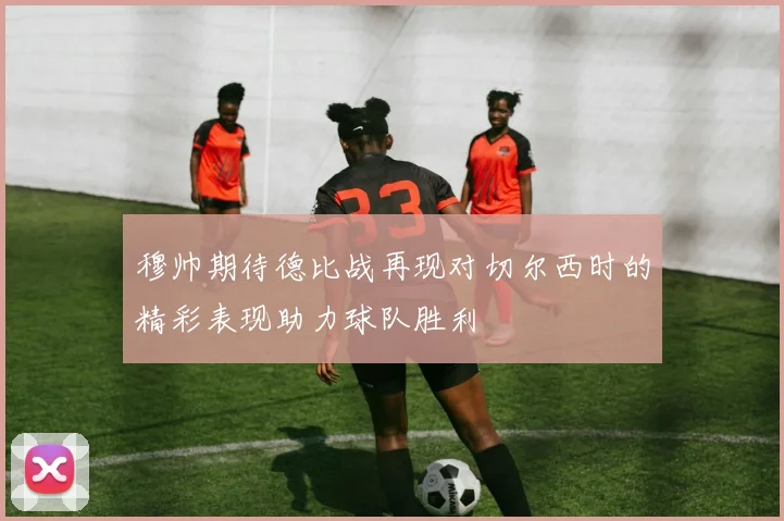 穆帅期待德比战再现对切尔西时的精彩表现助力球队胜利