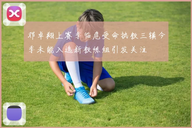邓卓翔上赛季临危受命执教三镇今季未能入选新教练组引发关注