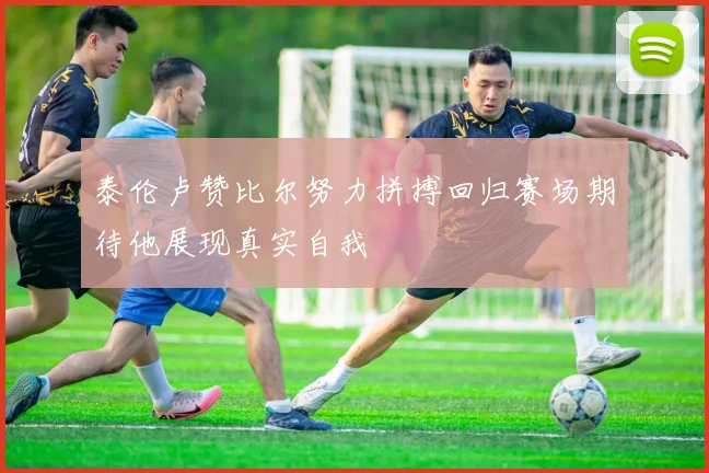 泰伦卢赞比尔努力拼搏回归赛场期待他展现真实自我