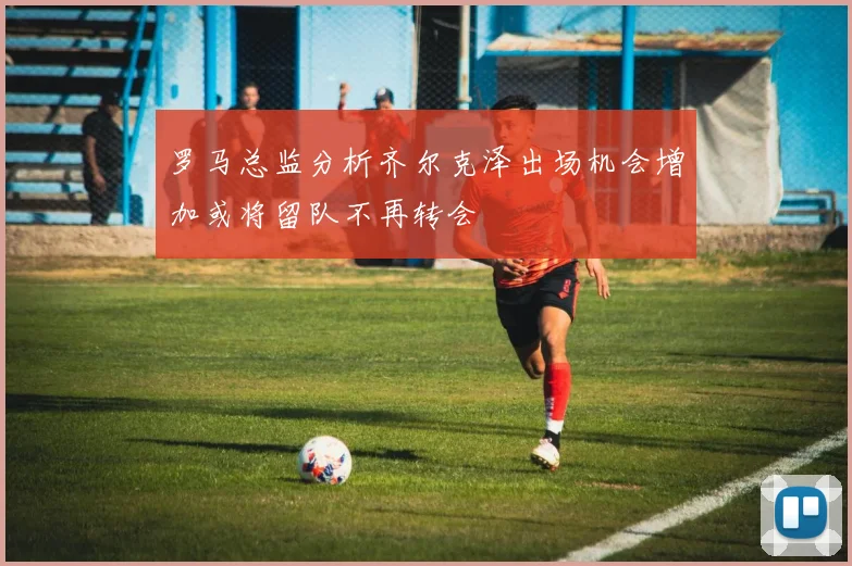 罗马总监分析齐尔克泽出场机会增加或将留队不再转会