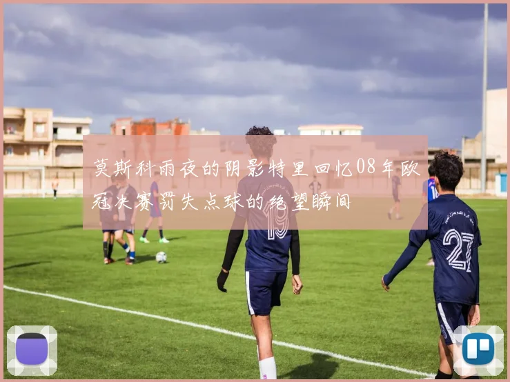 莫斯科雨夜的阴影特里回忆08年欧冠决赛罚失点球的绝望瞬间