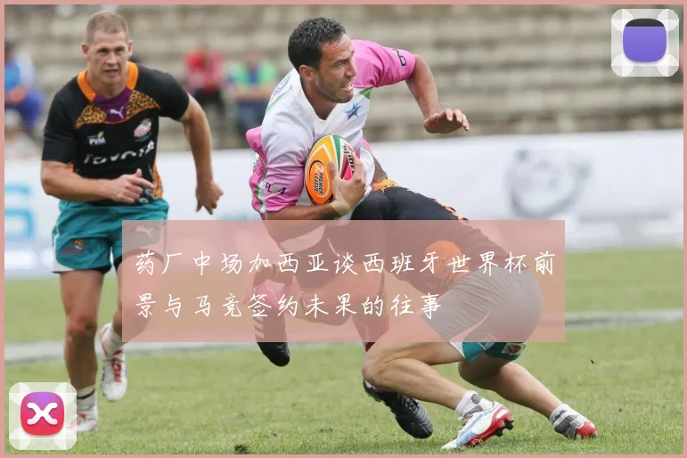 药厂中场加西亚谈西班牙世界杯前景与马竞签约未果的往事