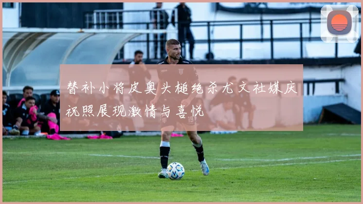 替补小将皮奥头槌绝杀尤文社媒庆祝照展现激情与喜悦