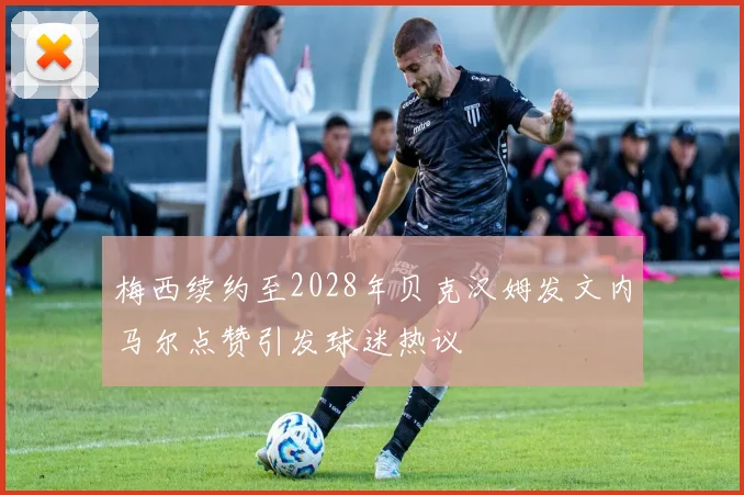 梅西续约至2028年贝克汉姆发文内马尔点赞引发球迷热议