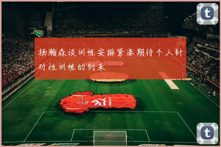 杨瀚森谈训练安排紧凑期待个人针对性训练的到来
