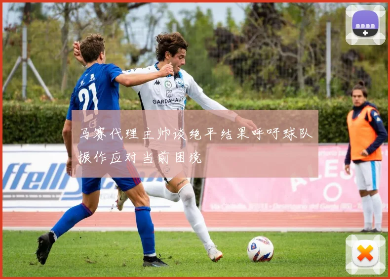 马赛代理主帅谈绝平结果呼吁球队振作应对当前困境