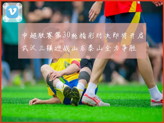 中超联赛第30轮精彩对决即将开启武汉三镇迎战山东泰山全力争胜