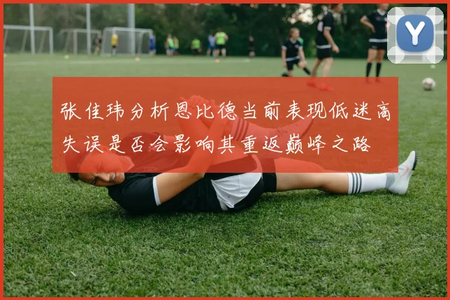 张佳玮分析恩比德当前表现低迷高失误是否会影响其重返巅峰之路