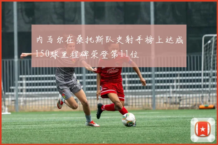 内马尔在桑托斯队史射手榜上达成150球里程碑荣登第11位